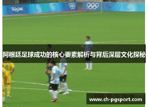 阿根廷足球成功的核心要素解析与背后深层文化探秘 阿根廷足球成功的核心要素解析与背后深层文化探秘
