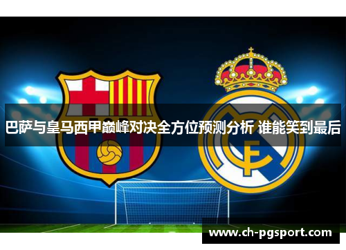巴萨与皇马西甲巅峰对决全方位预测分析 谁能笑到最后
